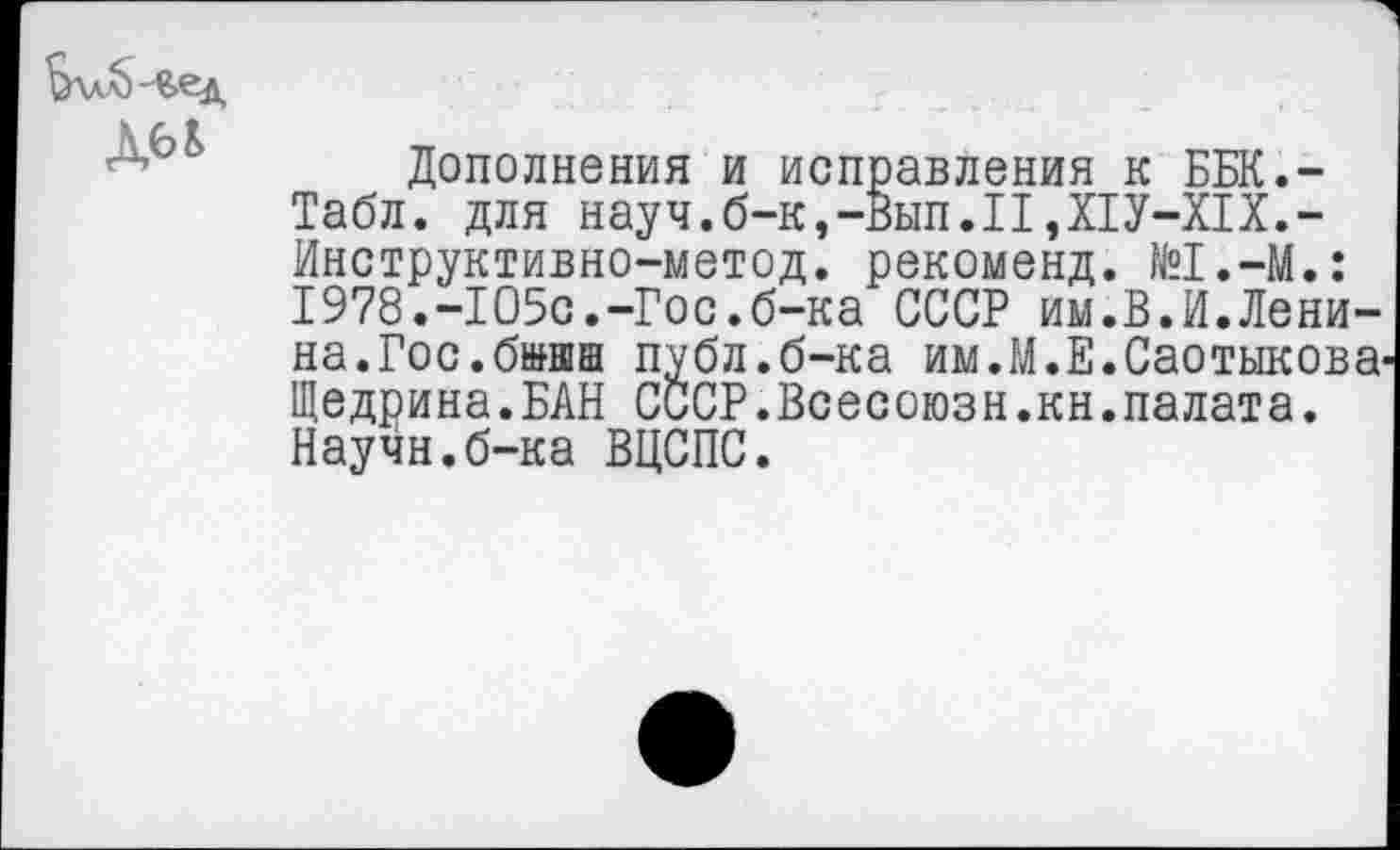 ﻿
Дополнения и исправления к ББК.-Табл. для науч.б-к,-Вып.П,Х1У-Х1Х.-Инструктивно-метод. рекоменд. №1.—М.: 1978.-105с.-Гос.б-ка СССР им.В.И.Ленина.Гос.б»иш публ.б-ка им.М.Е.Саотыкова Щедрина.БАН СССР.Всесоюзн.кн.палата. Научн.б-ка ВЦСПС.